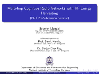 Multi-hop Cognitive Radio Networks with RF Energy
Harvesting
(PhD Pre-Submission Seminar)
Soumen Mondal
Reg. No: NITD/PhD/EC/2017/00945
Email: sm.15ec1103@phd.nitdgp.ac.in
Under the Supervision of
Prof. Sumit Kundu,
(Professor, Dept. of ECE, NIT Durgapur)
&
Dr. Sanjay Dhar Roy,
(Associate Professor, Dept. of ECE , NIT Durgapur)
Department of Electronics and Communication Engineering
National Institute of Technology Durgapur
Soumen Mondal (NIT DGP) PhD Pre-Submission Seminar February 2, 2022 1 / 26
 