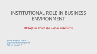 INSTITUTIONAL ROLE IN BUSINESS
ENVIRONMENT
RERA(REAL ESTATE REGULATORY AUTHORITY)
Name- M Pawan Kumar
Department of management
Roll no.- 33, sec -A
 
