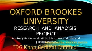 OXFORD BROOKES
UNIVERSITY
RESEARCH AND ANALYSIS
PROJECT
An Analysis and evaluation of business and financial
performance of
“DG Khan Cement Limited”
Presented By: XXXXXX XXXXX
ACCA ID: XXXXXXX
 