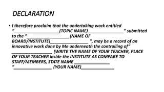 DECLARATION
• I therefore proclaim that the undertaking work entitled
“___________________(TOPIC NAME)_______________” submitted
to the “__________________(NAME OF
BOARD/INSTITUTE)________________ ", may be a record of an
innovative work done by Me underneath the controlling of”
_________________ (WRITE THE NAME OF YOUR TEACHER, PLACE
OF YOUR TEACHER inside the INSTITUTE AS COMPARE TO
STAFF/MEMBERS, STATE NAME _______________
“________________ (YOUR NAME)______________
 
