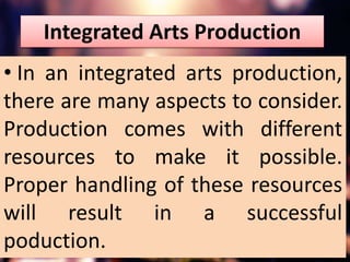 Integrated Arts Production
• In an integrated arts production,
there are many aspects to consider.
Production comes with different
resources to make it possible.
Proper handling of these resources
will result in a successful
poduction.
 