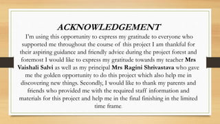 ACKNOWLEDGEMENT
I’m using this opportunity to express my gratitude to everyone who
supported me throughout the course of this project I am thankful for
their aspiring guidance and friendly advice during the project forest and
foremost I would like to express my gratitude towards my teacher Mrs
Vaishali Salvi as well as my principal Mrs Ragini Shrivastava who gave
me the golden opportunity to do this project which also help me in
discovering new things. Secondly, I would like to thank my parents and
friends who provided me with the required staff information and
materials for this project and help me in the final finishing in the limited
time frame.
 