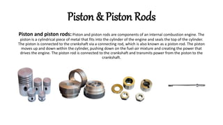 Piston and piston rods: Piston and piston rods are components of an internal combustion engine. The
piston is a cylindrical piece of metal that fits into the cylinder of the engine and seals the top of the cylinder.
The piston is connected to the crankshaft via a connecting rod, which is also known as a piston rod. The piston
moves up and down within the cylinder, pushing down on the fuel-air mixture and creating the power that
drives the engine. The piston rod is connected to the crankshaft and transmits power from the piston to the
crankshaft.
Piston & Piston Rods
 