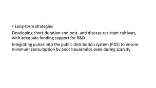 • Long-term strategies
Developing short-duration and pest- and disease-resistant cultivars,
with adequate funding support for R&D
Integrating pulses into the public distribution system (PDS) to ensure
minimum consumption by poor households even during scarcity
 
