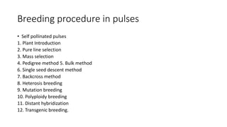 Breeding procedure in pulses
• Self pollinated pulses
1. Plant Introduction
2. Pure line selection
3. Mass selection
4. Pedigree method 5. Bulk method
6. Single seed descent method
7. Backcross method
8. Heterosis breeding
9. Mutation breeding
10. Polyploidy breeding
11. Distant hybridization
12. Transgenic breeding.
 