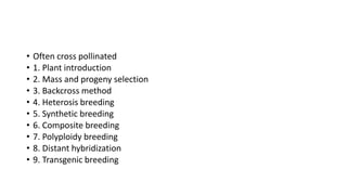 • Often cross pollinated
• 1. Plant introduction
• 2. Mass and progeny selection
• 3. Backcross method
• 4. Heterosis breeding
• 5. Synthetic breeding
• 6. Composite breeding
• 7. Polyploidy breeding
• 8. Distant hybridization
• 9. Transgenic breeding
 