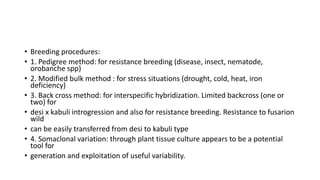 • Breeding procedures:
• 1. Pedigree method: for resistance breeding (disease, insect, nematode,
orobanche spp)
• 2. Modified bulk method : for stress situations (drought, cold, heat, iron
deficiency)
• 3. Back cross method: for interspecific hybridization. Limited backcross (one or
two) for
• desi x kabuli introgression and also for resistance breeding. Resistance to fusarion
wild
• can be easily transferred from desi to kabuli type
• 4. Somaclonal variation: through plant tissue culture appears to be a potential
tool for
• generation and exploitation of useful variability.
 