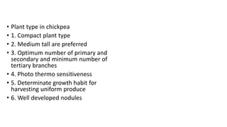 • Plant type in chickpea
• 1. Compact plant type
• 2. Medium tall are preferred
• 3. Optimum number of primary and
secondary and minimum number of
tertiary branches
• 4. Photo thermo sensitiveness
• 5. Determinate growth habit for
harvesting uniform produce
• 6. Well developed nodules
 