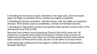 5. Breeding for resistance to pests. Heliothis is the major pest, Terminal cluster
types are highly susceptible. All our varieties are highly susceptible.
6. Breeding for disease resistance : Sterility mosaic, root rot, blight are important
diseases. Wild species Cajanus scaraboides, C.lineata are having resistance.
7. Breeding for high protein content and qualities Mean protein content 23%. O The
wild species have 27% to 29%.
Red seed coat contains more polyphenol (Tannin) than white seed coat. So
preference is towards white seed coat.Red grain contains lesser amount of
sulphurcontaining amino acid. When we increase protein content there will be
lesser amount of these amino acids. So care is to be taken to increase them.
8. Breeding high yielding perennial redgram suitable for bund cropping BSR 1,
Attapadi selections
 