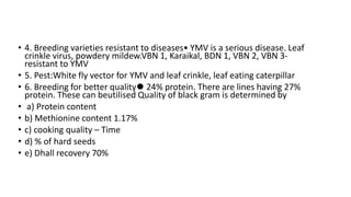 • 4. Breeding varieties resistant to diseases• YMV is a serious disease. Leaf
crinkle virus, powdery mildew.VBN 1, Karaikal, BDN 1, VBN 2, VBN 3-
resistant to YMV
• 5. Pest:White fly vector for YMV and leaf crinkle, leaf eating caterpillar
• 6. Breeding for better quality⚫ 24% protein. There are lines having 27%
protein. These can beutilised Quality of black gram is determined by
• a) Protein content
• b) Methionine content 1.17%
• c) cooking quality – Time
• d) % of hard seeds
• e) Dhall recovery 70%
 