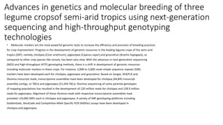 Advances in genetics and molecular breeding of three
legume cropsof semi-arid tropics using next-generation
sequencing and high-throughput genotyping
technologies
• Molecular markers are the most powerful genomic tools to increase the efficiency and precision of breeding practices
for crop improvement. Progress in the development of genomic resources in the leading legume crops of the semi-arid
tropics (SAT), namely, chickpea (Cicer arietinum), pigeonpea (Cajanus cajan) and groundnut (Arachis hypogaea), as
compared to other crop species like cereals, has been very slow. With the advances in next-generation sequencing
(NGS) and high-throughput (HTP) genotyping methods, there is a shift in development of genomic resources
including molecular markers in these crops. For instance, 2,000 to 3,000 novel simple sequence repeats (SSR)
markers have been developed each for chickpea, pigeonpea and groundnut. Based on Sanger, 454/FLX and
Illumina transcript reads, transcriptome assemblies have been developed for chickpea (44,845 transcript
assembly contigs, or TACs) and pigeonpea (21,434 TACs). Illumina sequencing of some parental genotypes
of mapping populations has resulted in the development of 120 million reads for chickpea and 128.9 million
reads for pigeonpea. Alignment of these Illumina reads with respective transcriptome assemblies have
provided >10,000 SNPs each in chickpea and pigeonpea. A variety of SNP genotyping platforms including
GoldenGate, VeraCode and Competitive Allele Specific PCR (KASPar) assays have been developed in
chickpea and pigeonpea.
 