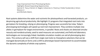 Crop Improvement from Phenotyping Roots:
Highlights Reveal Expanding Opportunities
Saoirse R. Tracy,1 Kerstin A. Nagel,2 Johannes A. Postma,2 Heike Fassbender,2 Anton
Wasson,3
and Michelle Watt2,
Root systems determine the water and nutrients for photosynthesis and harvested products, un-
derpinning agricultural productivity. We highlight 11 programs that integrated root traits into
germplasm for breeding, relying on phenotyping. Progress was successful but slow. Today’s
phenotyping technologies will speed up root trait improvement. They combine multiple new
alleles in germplasm for target environments, in parallel. Roots and shoots are detected simulta-
neously and nondestructively, seed to seed measures are automated, and field and laboratory
technologies are increasingly linked. Available simulation models can aid all phenotyping deci-
sions. This century will see a shift from single root traits to rhizosphere selections that can be
managed dynamically on farms and a shift to phenotype-based improvement to accommodate
the dynamic complexity of whole crop systems.
 