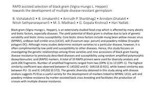 RAPD assisted selection of black gram (Vigna mungo L. Hepper)
towards the development of multiple disease resistant germplasm
B. Vishalakshi1 • B. Umakanth1 • Anirudh P. Shanbhag2 • Arindam Ghatak4 •
Nitish Sathyanarayanan5 • M. S. Madhav1 • G. Gopala Krishna3 • Hari Yadla6
Black gram (Vigna mungo L. Hepper), is an extensively studied food crop which is affected by many abiotic
and biotic factors, especially diseases. The yield potential of Black gram is shallow due to lack of genetic
variability and biotic stress susceptibility. Core biotic stress factors include mung bean yellow mosaic virus
(MYMV), urdbean leaf crinkle virus (UCLV), wilt (Fusarium oxys- porum) and powdery mildew (Erysiphe
polygoni DC). Although many studies determine resistant varieties to a particular disease, however, it is
often complimented by low yield and susceptibility to other diseases. Hence, this study focuses on
investigating the genetic relationships among three varieties and nine accessions of black gram having
disease resistance to previously described diseases and susceptibility using random amplified polymorphic
deoxyribonucleic acid (RAPD) markers. A total of 33 RAPD primers were used for diversity analysis and
yield.206 fragments. Number of amplified fragments ranged from two (OPN-1) to 13 (OPF-1). The highest
similarity coefficient was observed between IC-145202 and IC- 164118 (0.921), while lowest similarity was
between PU- 31 and IC-145202 (0.572). The genetic diversity obtained in this study along with disease
analysis suggests PU31as a useful variety for the development of markers linked to MYMV, UCLV, wilt and
powdery mildew resistance by marker-assisted back cross breeding and facilitates the production of
crosses with multiple disease resistance.
 