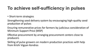 To achieve self-sufficiency in pulses
• Short-term strategies
Strengthening seed delivery system by encouraging high-quality seed
production of pulses
Ensuring remunerative prices for farmers by judicious consideration of
Minimum Support Price (MSP)
Effective procurement by arranging procurement centers close to
producers
Skilling of pulse growers on modern production practices with help
from Krishi Vigyan Kendras
 