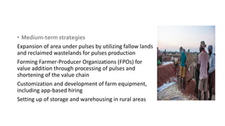 • Medium-term strategies
Expansion of area under pulses by utilizing fallow lands
and reclaimed wastelands for pulses production
Forming Farmer-Producer Organizations (FPOs) for
value addition through processing of pulses and
shortening of the value chain
Customization and development of farm equipment,
including app-based hiring
Setting up of storage and warehousing in rural areas
 