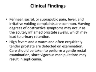 Clinical Findings
• Perineal, sacral, or suprapubic pain, fever, and
irritative voiding complaints are common. Varying
degrees of obstructive symptoms may occur as
the acutely inflamed prostate swells, which may
lead to urinary retention.
• High fevers and a warm and often exquisitely
tender prostate are detected on examination.
Care should be taken to perform a gentle rectal
examination, since vigorous manipulations may
result in septicemia.
 