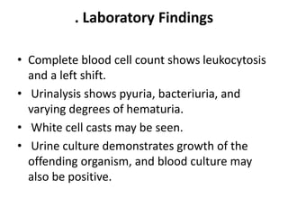 . Laboratory Findings
• Complete blood cell count shows leukocytosis
and a left shift.
• Urinalysis shows pyuria, bacteriuria, and
varying degrees of hematuria.
• White cell casts may be seen.
• Urine culture demonstrates growth of the
offending organism, and blood culture may
also be positive.
 