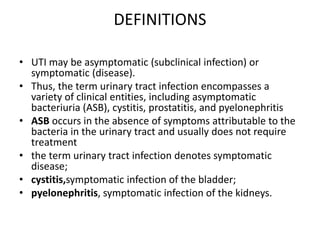 DEFINITIONS
• UTI may be asymptomatic (subclinical infection) or
symptomatic (disease).
• Thus, the term urinary tract infection encompasses a
variety of clinical entities, including asymptomatic
bacteriuria (ASB), cystitis, prostatitis, and pyelonephritis
• ASB occurs in the absence of symptoms attributable to the
bacteria in the urinary tract and usually does not require
treatment
• the term urinary tract infection denotes symptomatic
disease;
• cystitis,symptomatic infection of the bladder;
• pyelonephritis, symptomatic infection of the kidneys.
 
