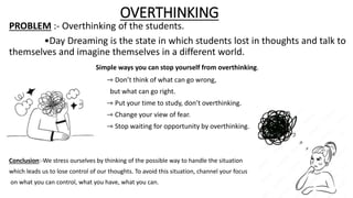 OVERTHINKING
PROBLEM :- Overthinking of the students.
•Day Dreaming is the state in which students lost in thoughts and talk to
themselves and imagine themselves in a different world.
Simple ways you can stop yourself from overthinking.
• ⇾ Don’t think of what can go wrong,
but what can go right.
⇾ Put your time to study, don’t overthinking.
⇾ Change your view of fear.
⇾ Stop waiting for opportunity by overthinking.
Conclusion:-We stress ourselves by thinking of the possible way to handle the situation
which leads us to lose control of our thoughts. To avoid this situation, channel your focus
on what you can control, what you have, what you can.
 