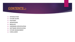 CONTENTS :-
 INTRODUCTION
 FUTURE SCOPE
 FEATURES
 ADVANTAGES
 MODULES
 HARDWARE SPECIFICATION
 SOFTWARE SPECIFICATION
 FUTURE INHANCEMENT
 CONCLUSION
 