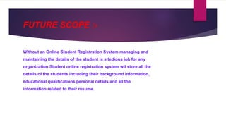 FUTURE SCOPE :-
Without an Online Student Registration System managing and
maintaining the details of the student is a tedious job for any
organization Student online registration system wil store all the
details of the students including their background information,
educational qualifications personal details and all the
information related to their resume.
 