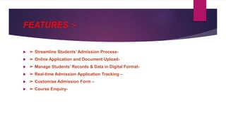 FEATURES :-
 ➢ Streamline Students’ Admission Process-
 ➢ Online Application and Document Upload-
 ➢ Manage Students’ Records & Data in Digital Format-
 ➢ Real-time Admission Application Tracking –
 ➢ Customise Admission Form –
 ➢ Course Enquiry-
 