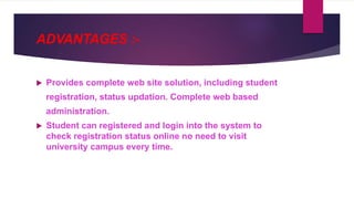 ADVANTAGES :-
 Provides complete web site solution, including student
registration, status updation. Complete web based
administration.
 Student can registered and login into the system to
check registration status online no need to visit
university campus every time.
 