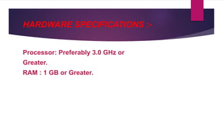 HARDWARE SPECIFICATIONS :-
Processor: Preferably 3.0 GHz or
Greater.
RAM : 1 GB or Greater.
 