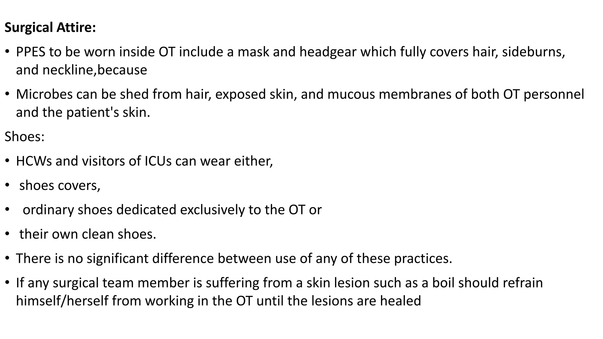 Surgical Attire:
• PPES to be worn inside OT include a mask and headgear which fully covers hair, sideburns,
and neckline,because
• Microbes can be shed from hair, exposed skin, and mucous membranes of both OT personnel
and the patient's skin.
Shoes:
• HCWs and visitors of ICUs can wear either,
• shoes covers,
• ordinary shoes dedicated exclusively to the OT or
• their own clean shoes.
• There is no significant difference between use of any of these practices.
• If any surgical team member is suffering from a skin lesion such as a boil should refrain
himself/herself from working in the OT until the lesions are healed
 