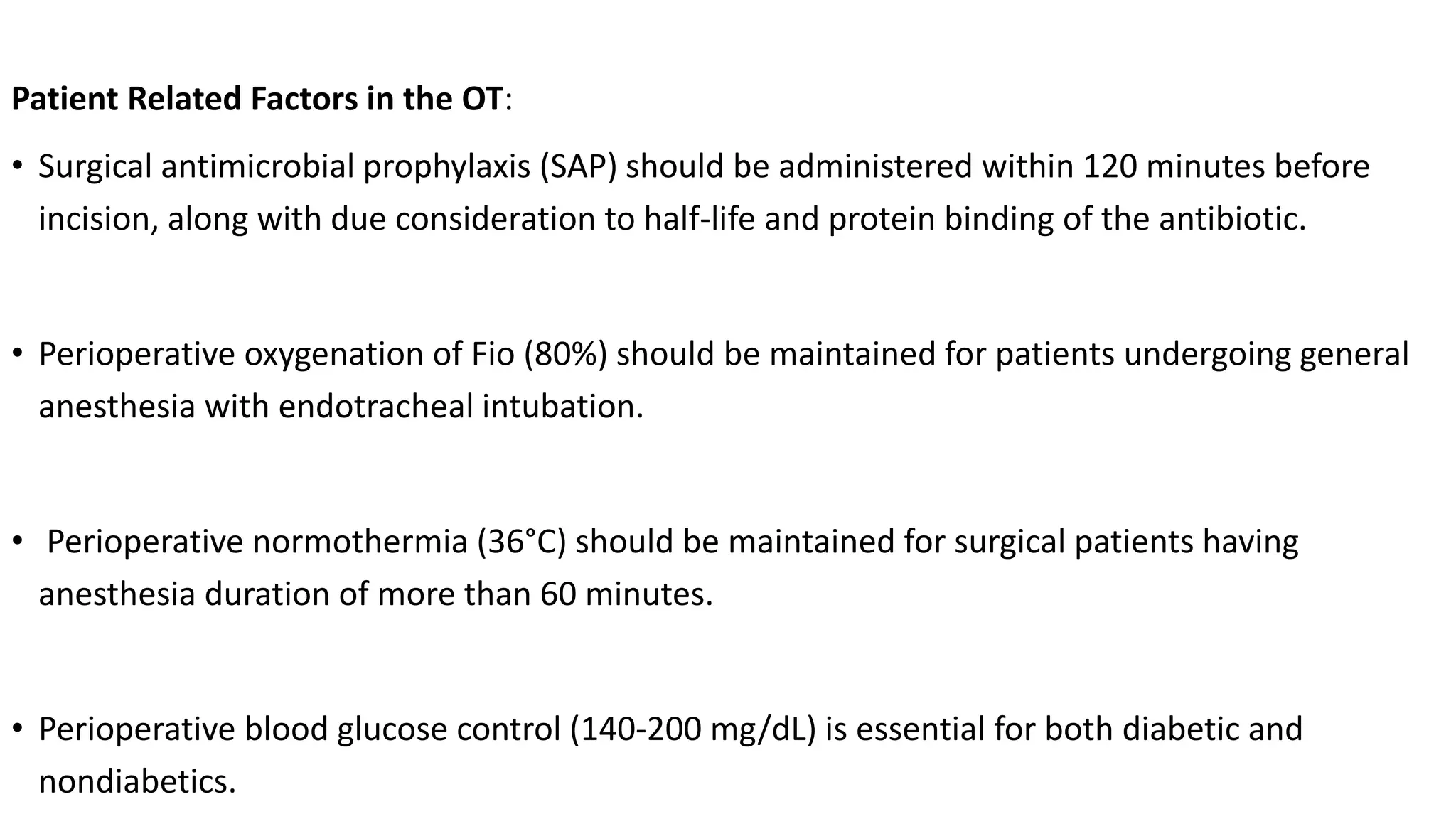 Patient Related Factors in the OT:
• Surgical antimicrobial prophylaxis (SAP) should be administered within 120 minutes before
incision, along with due consideration to half-life and protein binding of the antibiotic.
• Perioperative oxygenation of Fio (80%) should be maintained for patients undergoing general
anesthesia with endotracheal intubation.
• Perioperative normothermia (36°C) should be maintained for surgical patients having
anesthesia duration of more than 60 minutes.
• Perioperative blood glucose control (140-200 mg/dL) is essential for both diabetic and
nondiabetics.
 
