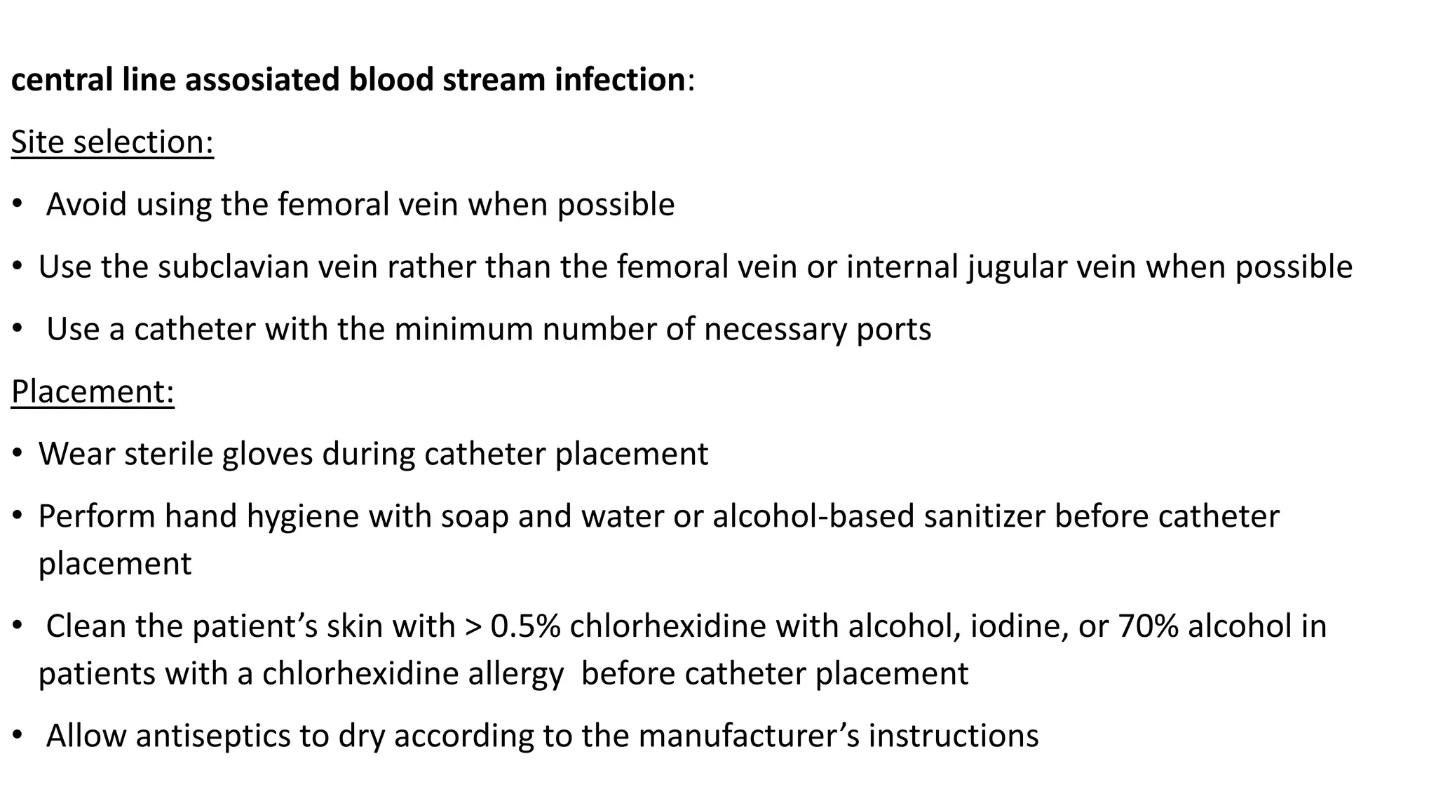 central line assosiated blood stream infection:
Site selection:
• Avoid using the femoral vein when possible
• Use the subclavian vein rather than the femoral vein or internal jugular vein when possible
• Use a catheter with the minimum number of necessary ports
Placement:
• Wear sterile gloves during catheter placement
• Perform hand hygiene with soap and water or alcohol-based sanitizer before catheter
placement
• Clean the patient’s skin with > 0.5% chlorhexidine with alcohol, iodine, or 70% alcohol in
patients with a chlorhexidine allergy before catheter placement
• Allow antiseptics to dry according to the manufacturer’s instructions
 