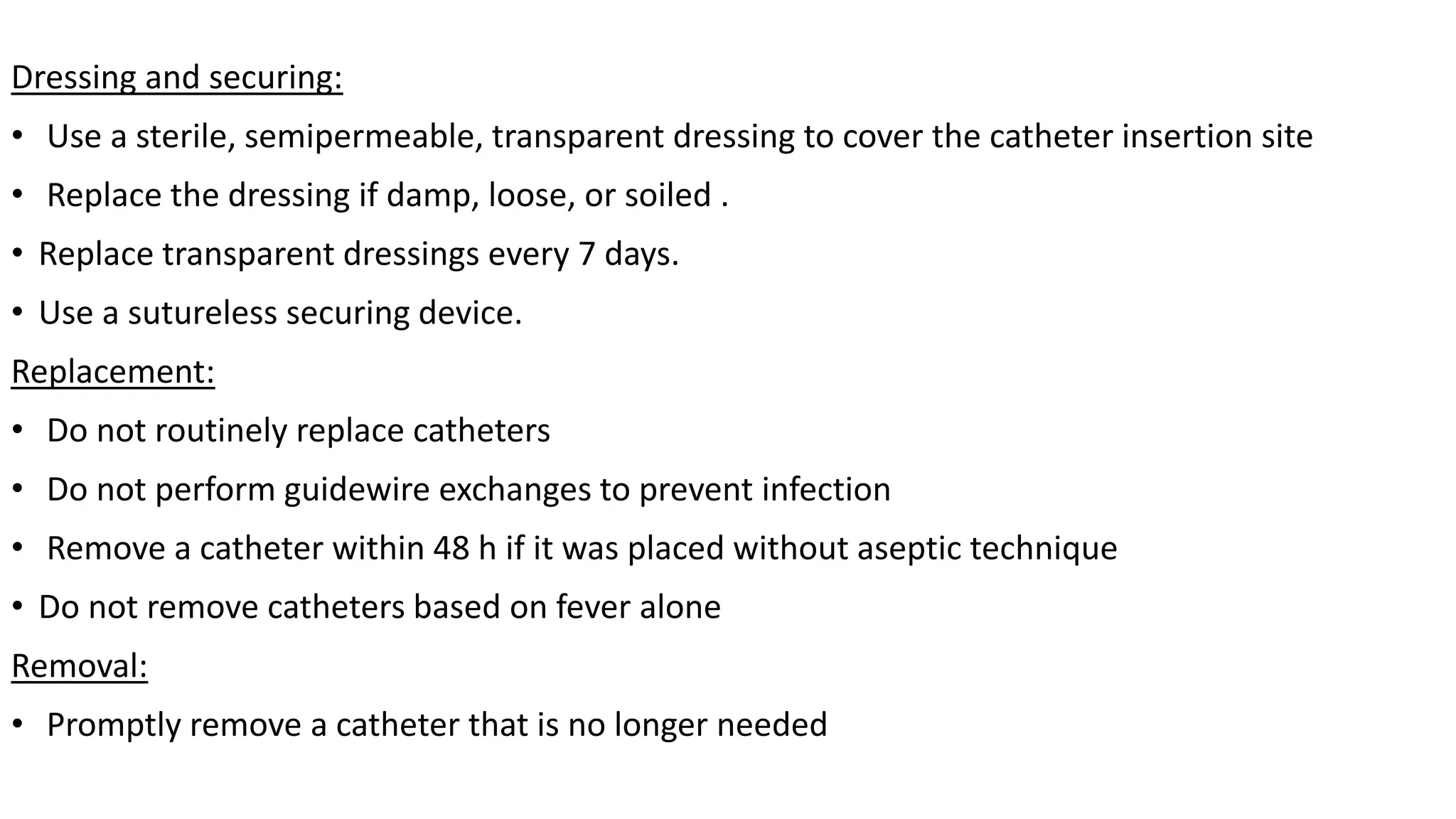 Dressing and securing:
• Use a sterile, semipermeable, transparent dressing to cover the catheter insertion site
• Replace the dressing if damp, loose, or soiled .
• Replace transparent dressings every 7 days.
• Use a sutureless securing device.
Replacement:
• Do not routinely replace catheters
• Do not perform guidewire exchanges to prevent infection
• Remove a catheter within 48 h if it was placed without aseptic technique
• Do not remove catheters based on fever alone
Removal:
• Promptly remove a catheter that is no longer needed
 