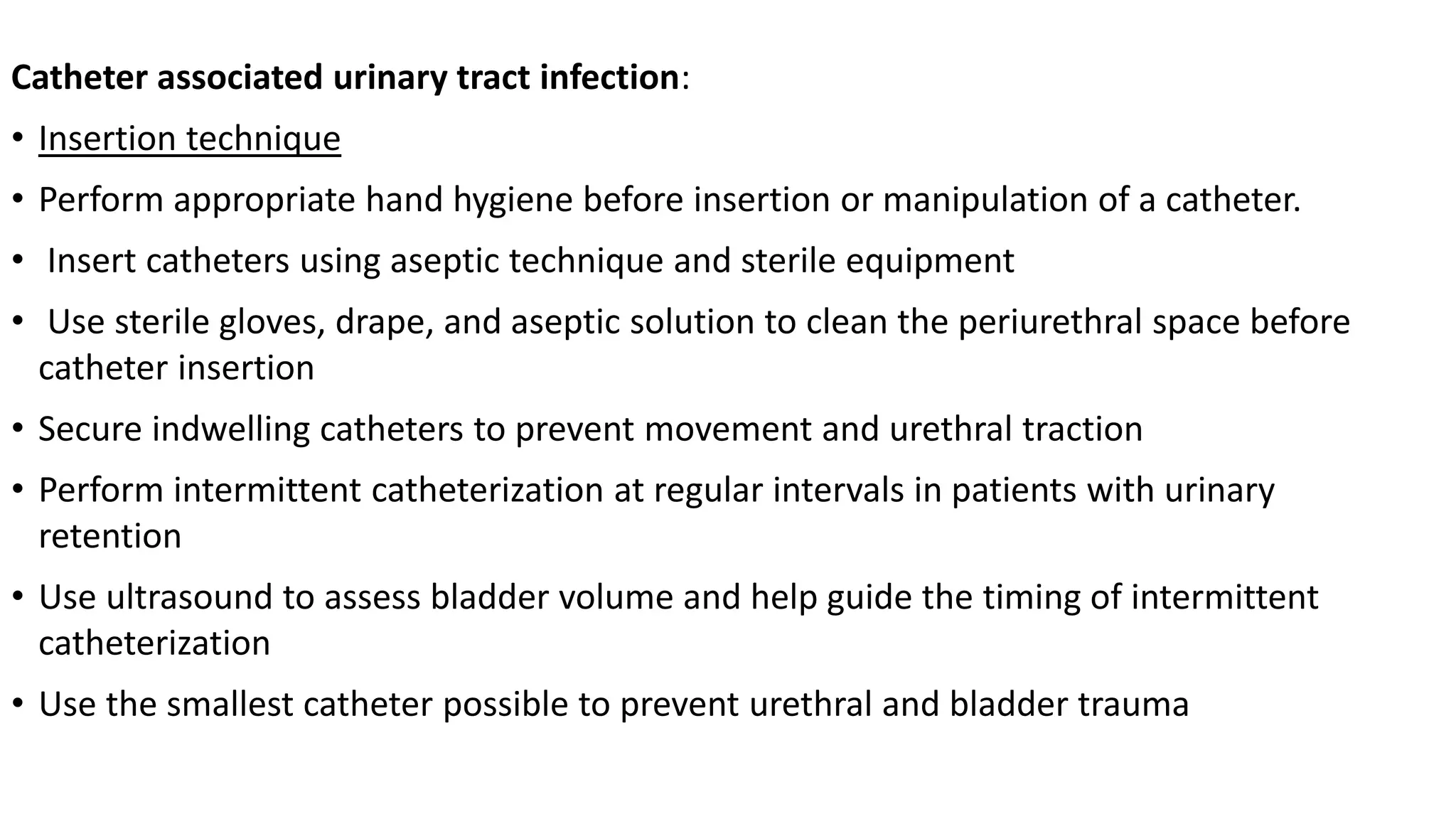 Catheter associated urinary tract infection:
• Insertion technique
• Perform appropriate hand hygiene before insertion or manipulation of a catheter.
• Insert catheters using aseptic technique and sterile equipment
• Use sterile gloves, drape, and aseptic solution to clean the periurethral space before
catheter insertion
• Secure indwelling catheters to prevent movement and urethral traction
• Perform intermittent catheterization at regular intervals in patients with urinary
retention
• Use ultrasound to assess bladder volume and help guide the timing of intermittent
catheterization
• Use the smallest catheter possible to prevent urethral and bladder trauma
 