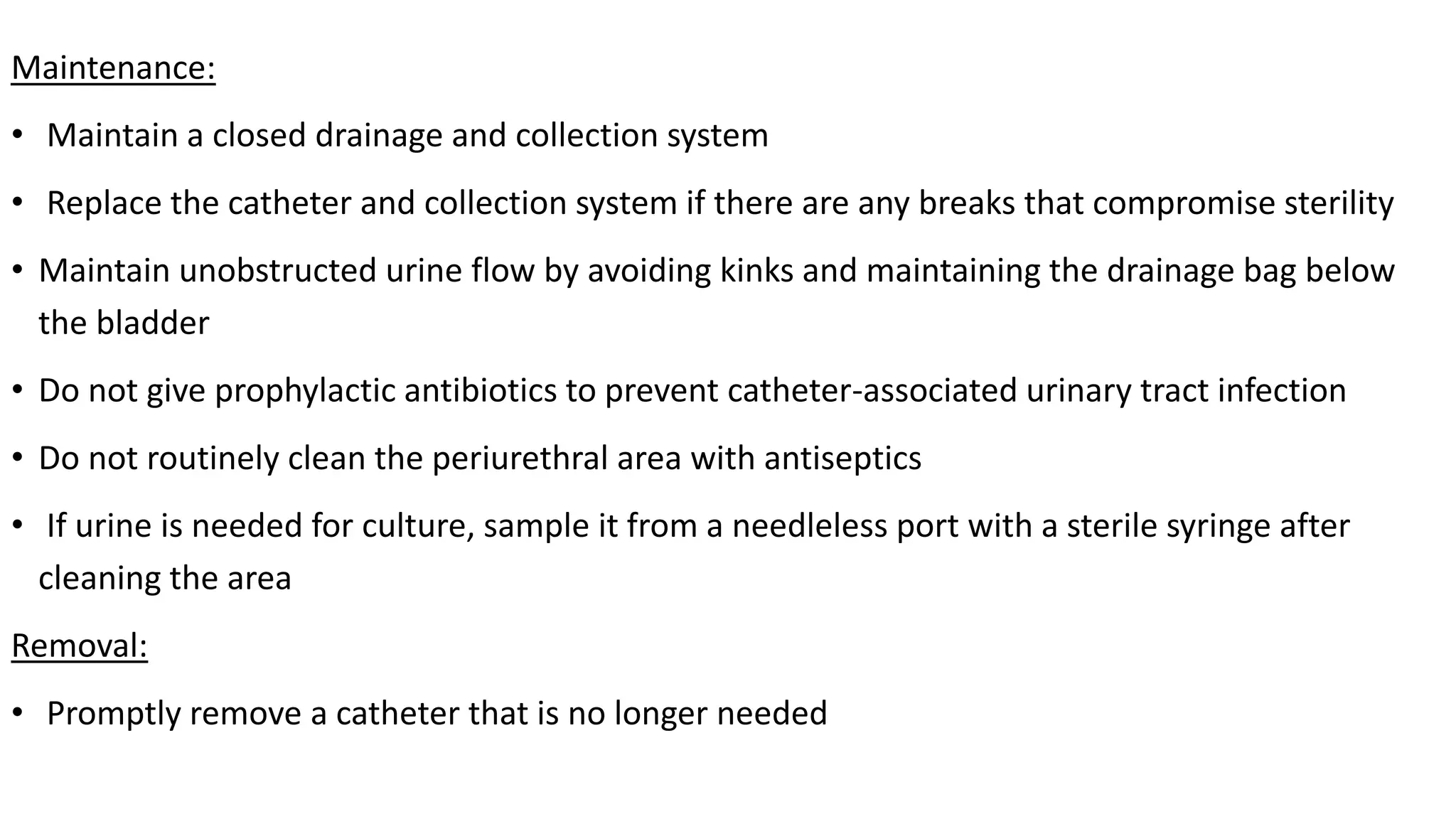Maintenance:
• Maintain a closed drainage and collection system
• Replace the catheter and collection system if there are any breaks that compromise sterility
• Maintain unobstructed urine flow by avoiding kinks and maintaining the drainage bag below
the bladder
• Do not give prophylactic antibiotics to prevent catheter-associated urinary tract infection
• Do not routinely clean the periurethral area with antiseptics
• If urine is needed for culture, sample it from a needleless port with a sterile syringe after
cleaning the area
Removal:
• Promptly remove a catheter that is no longer needed
 