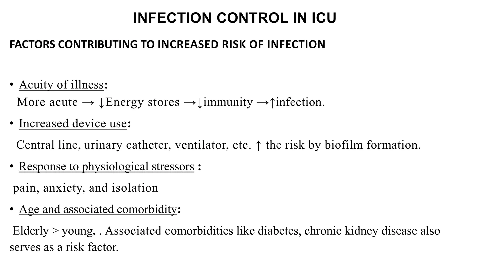 INFECTION CONTROL IN ICU
FACTORS CONTRIBUTING TO INCREASED RISK OF INFECTION
• Acuity of illness:
More acute → ↓Energy stores →↓immunity →↑infection.
• Increased device use:
Central line, urinary catheter, ventilator, etc. ↑ the risk by biofilm formation.
• Response to physiological stressors :
pain, anxiety, and isolation
• Age and associated comorbidity:
Elderly > young. . Associated comorbidities like diabetes, chronic kidney disease also
serves as a risk factor.
 