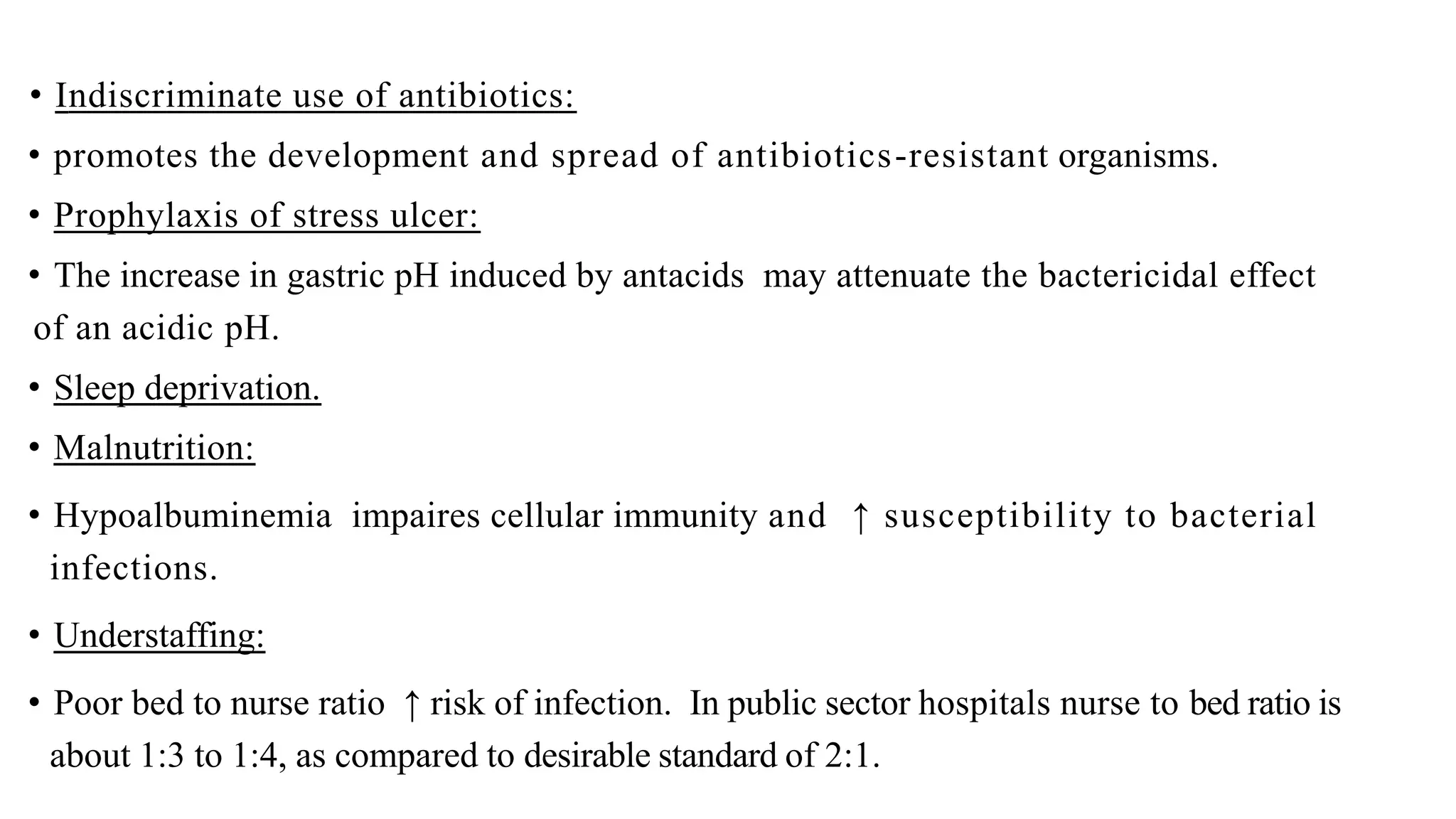 • Indiscriminate use of antibiotics:
• promotes the development and spread of antibiotics-resistant organisms.
• Prophylaxis of stress ulcer:
• The increase in gastric pH induced by antacids may attenuate the bactericidal effect
of an acidic pH.
• Sleep deprivation.
• Malnutrition:
• Hypoalbuminemia impaires cellular immunity and ↑ susceptibility to bacterial
infections.
• Understaffing:
• Poor bed to nurse ratio ↑ risk of infection. In public sector hospitals nurse to bed ratio is
about 1:3 to 1:4, as compared to desirable standard of 2:1.
 