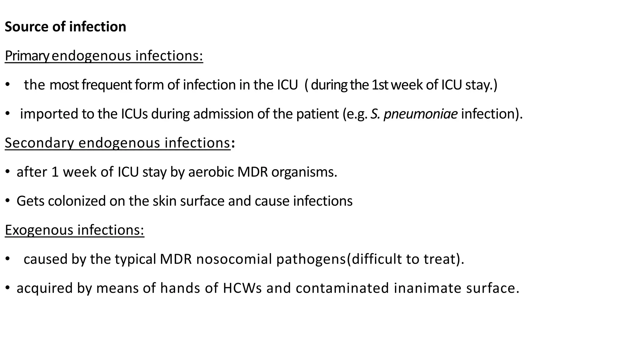 Source of infection
Primaryendogenous infections:
• the mostfrequentform of infection in the ICU (duringthe1stweek of ICU stay.)
• imported to the ICUs during admission of the patient (e.g. S. pneumoniae infection).
Secondary endogenous infections:
• after 1 week of ICU stay by aerobic MDR organisms.
• Gets colonized on the skin surface and cause infections
Exogenous infections:
• caused by the typical MDR nosocomial pathogens(difficult to treat).
• acquired by means of hands of HCWs and contaminated inanimate surface.
 