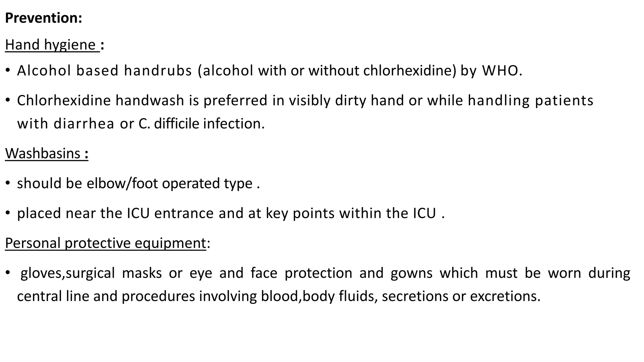 Prevention:
Hand hygiene :
• Alcohol based handrubs (alcohol with or without chlorhexidine) by WHO.
• Chlorhexidine handwash is preferred in visibly dirty hand or while handling patients
with diarrhea or C. difficile infection.
Washbasins :
• should be elbow/foot operated type .
• placed near the ICU entrance and at key points within the ICU .
Personal protective equipment:
• gloves,surgical masks or eye and face protection and gowns which must be worn during
central line and procedures involving blood,body fluids, secretions or excretions.
 