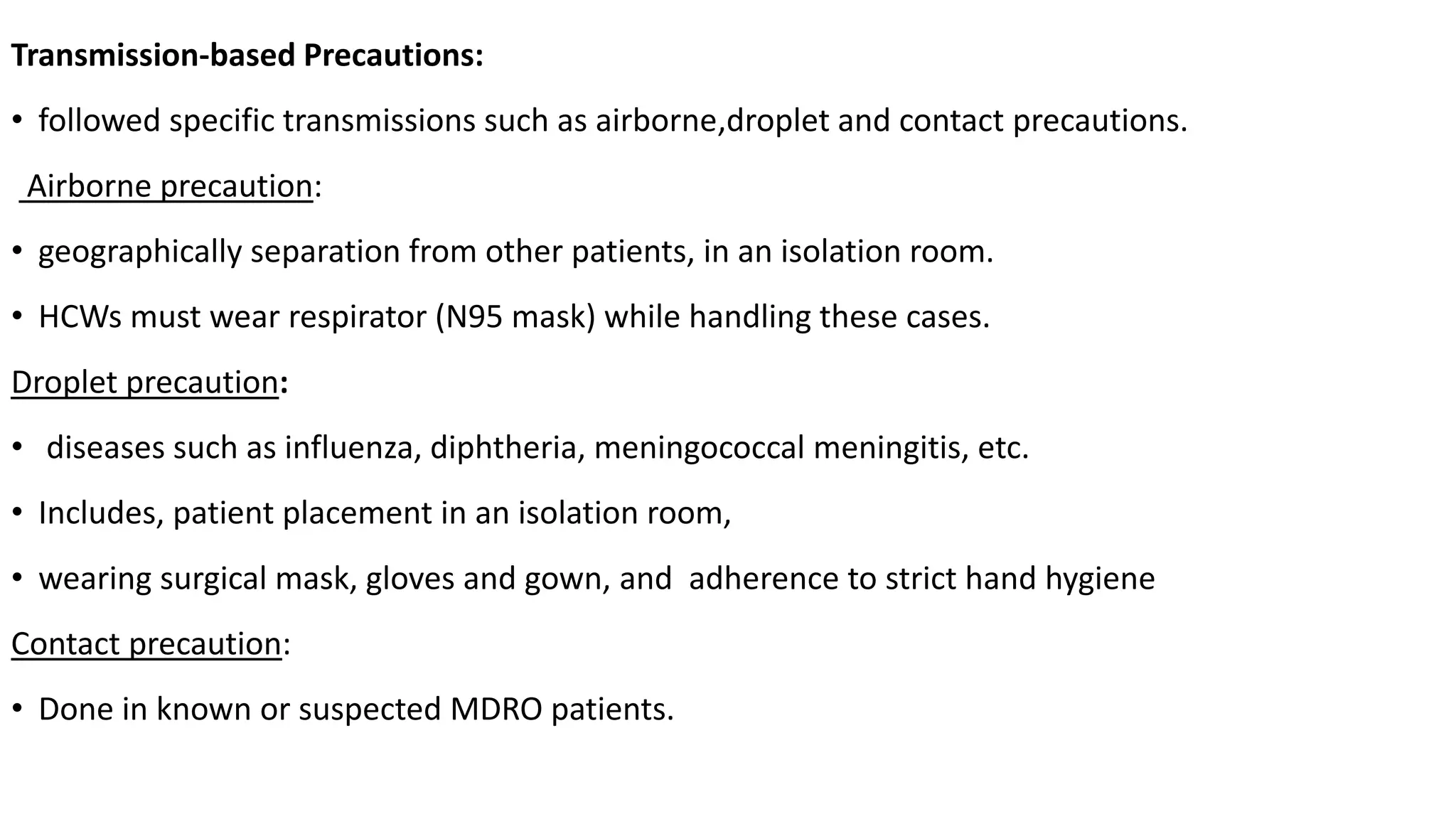 Transmission-based Precautions:
• followed specific transmissions such as airborne,droplet and contact precautions.
Airborne precaution:
• geographically separation from other patients, in an isolation room.
• HCWs must wear respirator (N95 mask) while handling these cases.
Droplet precaution:
• diseases such as influenza, diphtheria, meningococcal meningitis, etc.
• Includes, patient placement in an isolation room,
• wearing surgical mask, gloves and gown, and adherence to strict hand hygiene
Contact precaution:
• Done in known or suspected MDRO patients.
 