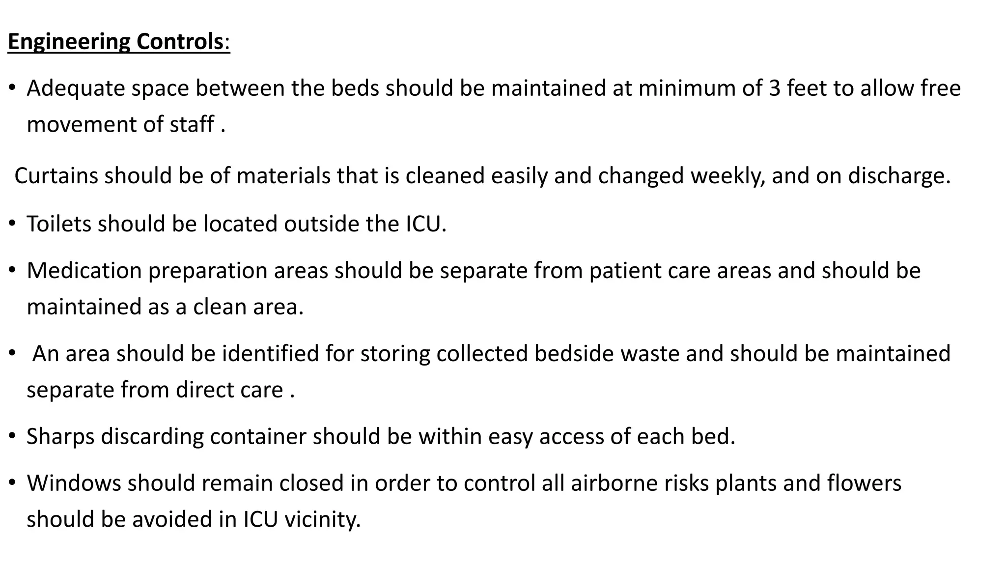 Engineering Controls:
• Adequate space between the beds should be maintained at minimum of 3 feet to allow free
movement of staff .
Curtains should be of materials that is cleaned easily and changed weekly, and on discharge.
• Toilets should be located outside the ICU.
• Medication preparation areas should be separate from patient care areas and should be
maintained as a clean area.
• An area should be identified for storing collected bedside waste and should be maintained
separate from direct care .
• Sharps discarding container should be within easy access of each bed.
• Windows should remain closed in order to control all airborne risks plants and flowers
should be avoided in ICU vicinity.
 