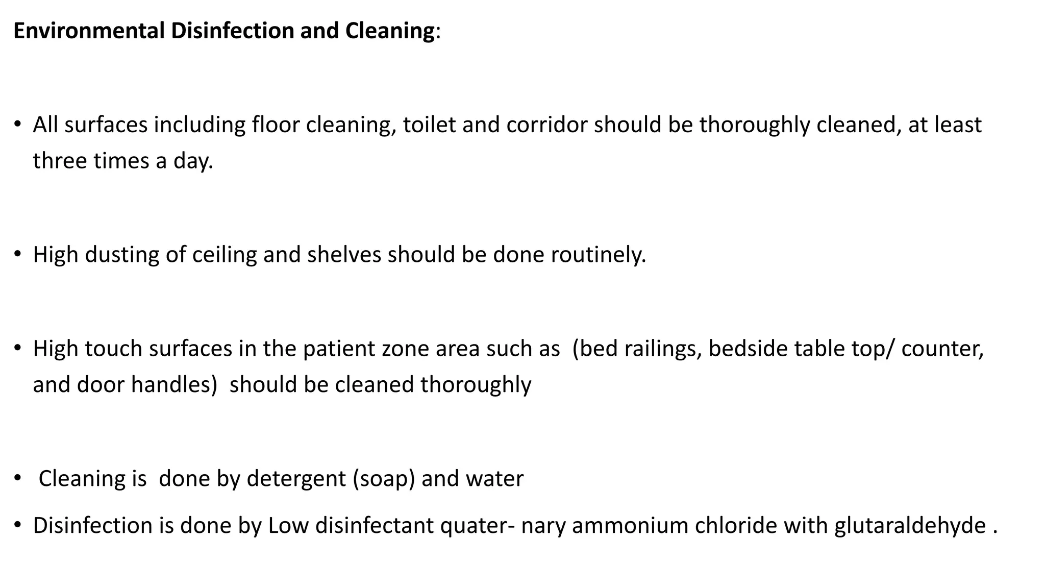 Environmental Disinfection and Cleaning:
• All surfaces including floor cleaning, toilet and corridor should be thoroughly cleaned, at least
three times a day.
• High dusting of ceiling and shelves should be done routinely.
• High touch surfaces in the patient zone area such as (bed railings, bedside table top/ counter,
and door handles) should be cleaned thoroughly
• Cleaning is done by detergent (soap) and water
• Disinfection is done by Low disinfectant quater- nary ammonium chloride with glutaraldehyde .
 