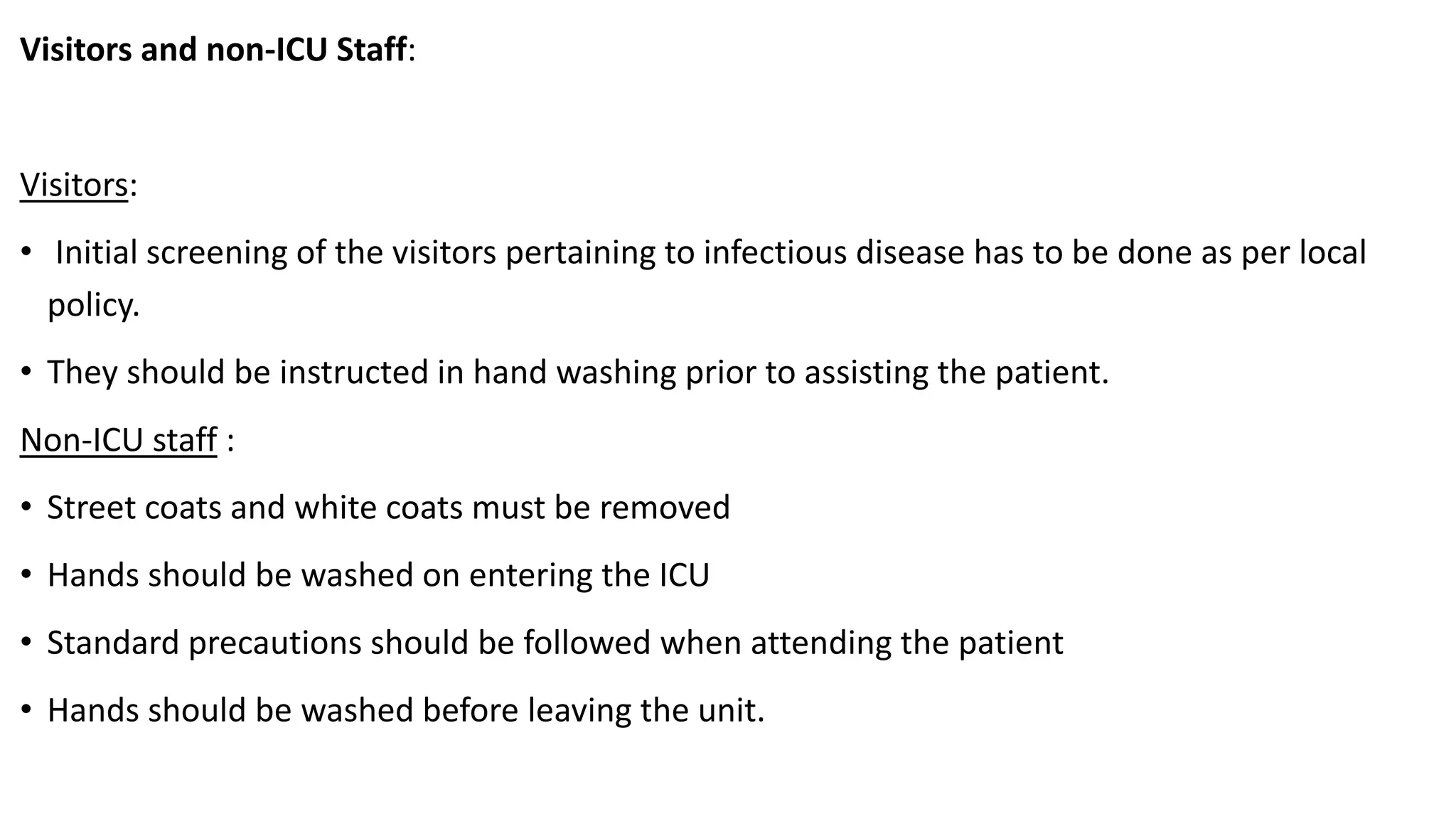 Visitors and non-ICU Staff:
Visitors:
• Initial screening of the visitors pertaining to infectious disease has to be done as per local
policy.
• They should be instructed in hand washing prior to assisting the patient.
Non-ICU staff :
• Street coats and white coats must be removed
• Hands should be washed on entering the ICU
• Standard precautions should be followed when attending the patient
• Hands should be washed before leaving the unit.
 