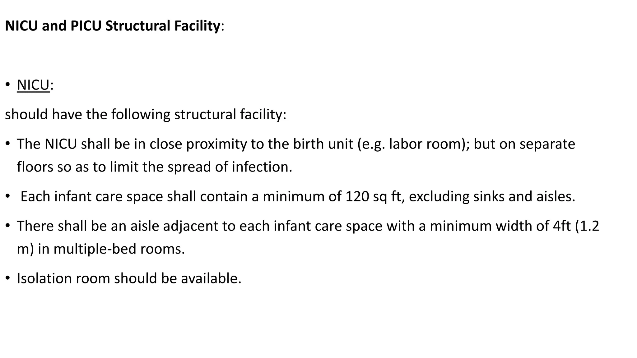 NICU and PICU Structural Facility:
• NICU:
should have the following structural facility:
• The NICU shall be in close proximity to the birth unit (e.g. labor room); but on separate
floors so as to limit the spread of infection.
• Each infant care space shall contain a minimum of 120 sq ft, excluding sinks and aisles.
• There shall be an aisle adjacent to each infant care space with a minimum width of 4ft (1.2
m) in multiple-bed rooms.
• Isolation room should be available.
 