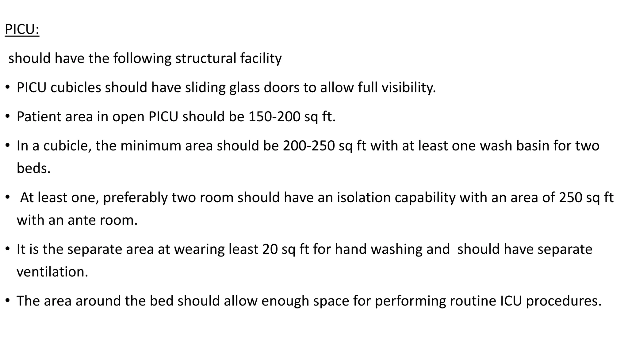 PICU:
should have the following structural facility
• PICU cubicles should have sliding glass doors to allow full visibility.
• Patient area in open PICU should be 150-200 sq ft.
• In a cubicle, the minimum area should be 200-250 sq ft with at least one wash basin for two
beds.
• At least one, preferably two room should have an isolation capability with an area of 250 sq ft
with an ante room.
• It is the separate area at wearing least 20 sq ft for hand washing and should have separate
ventilation.
• The area around the bed should allow enough space for performing routine ICU procedures.
 
