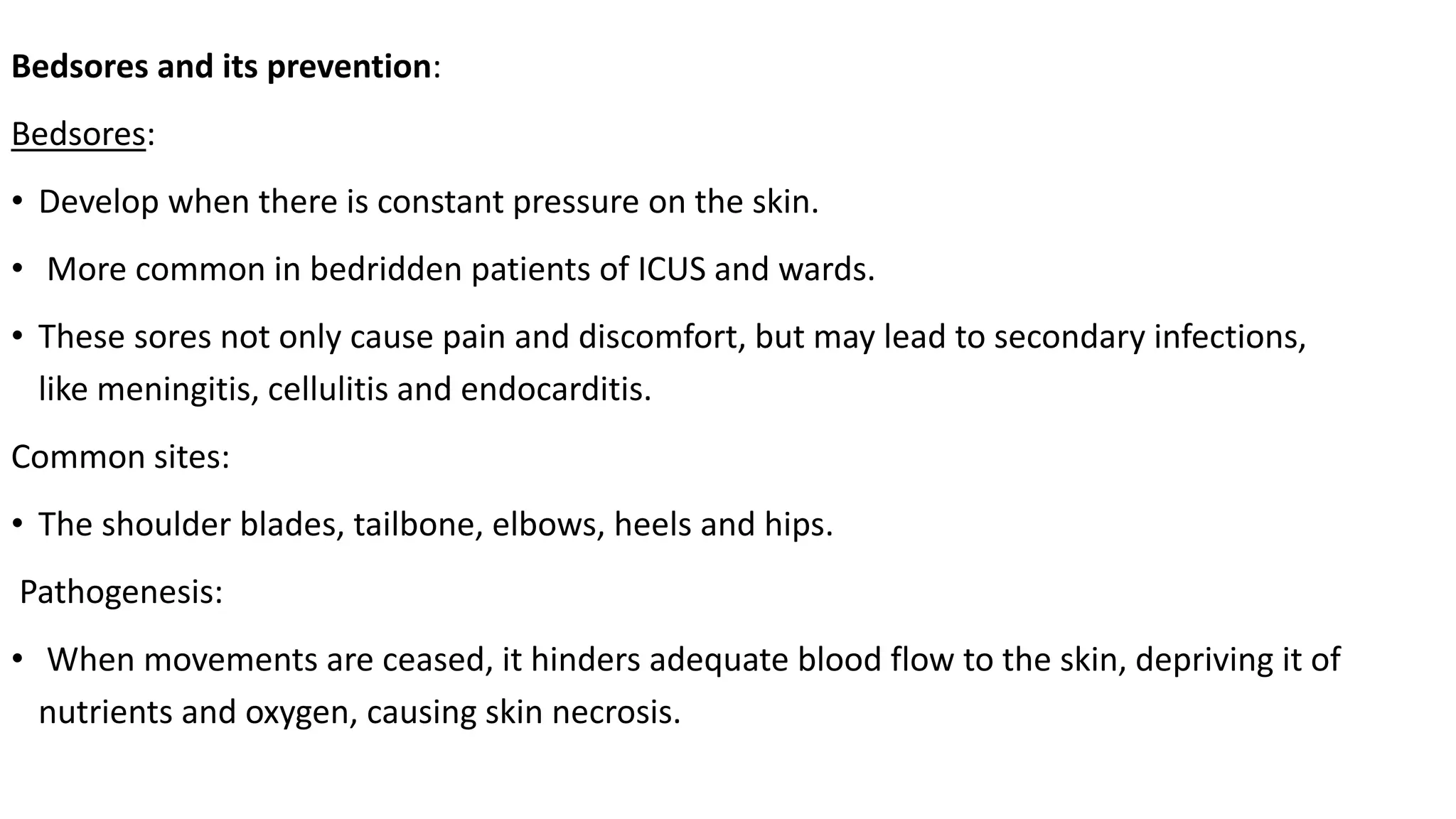 Bedsores and its prevention:
Bedsores:
• Develop when there is constant pressure on the skin.
• More common in bedridden patients of ICUS and wards.
• These sores not only cause pain and discomfort, but may lead to secondary infections,
like meningitis, cellulitis and endocarditis.
Common sites:
• The shoulder blades, tailbone, elbows, heels and hips.
Pathogenesis:
• When movements are ceased, it hinders adequate blood flow to the skin, depriving it of
nutrients and oxygen, causing skin necrosis.
 