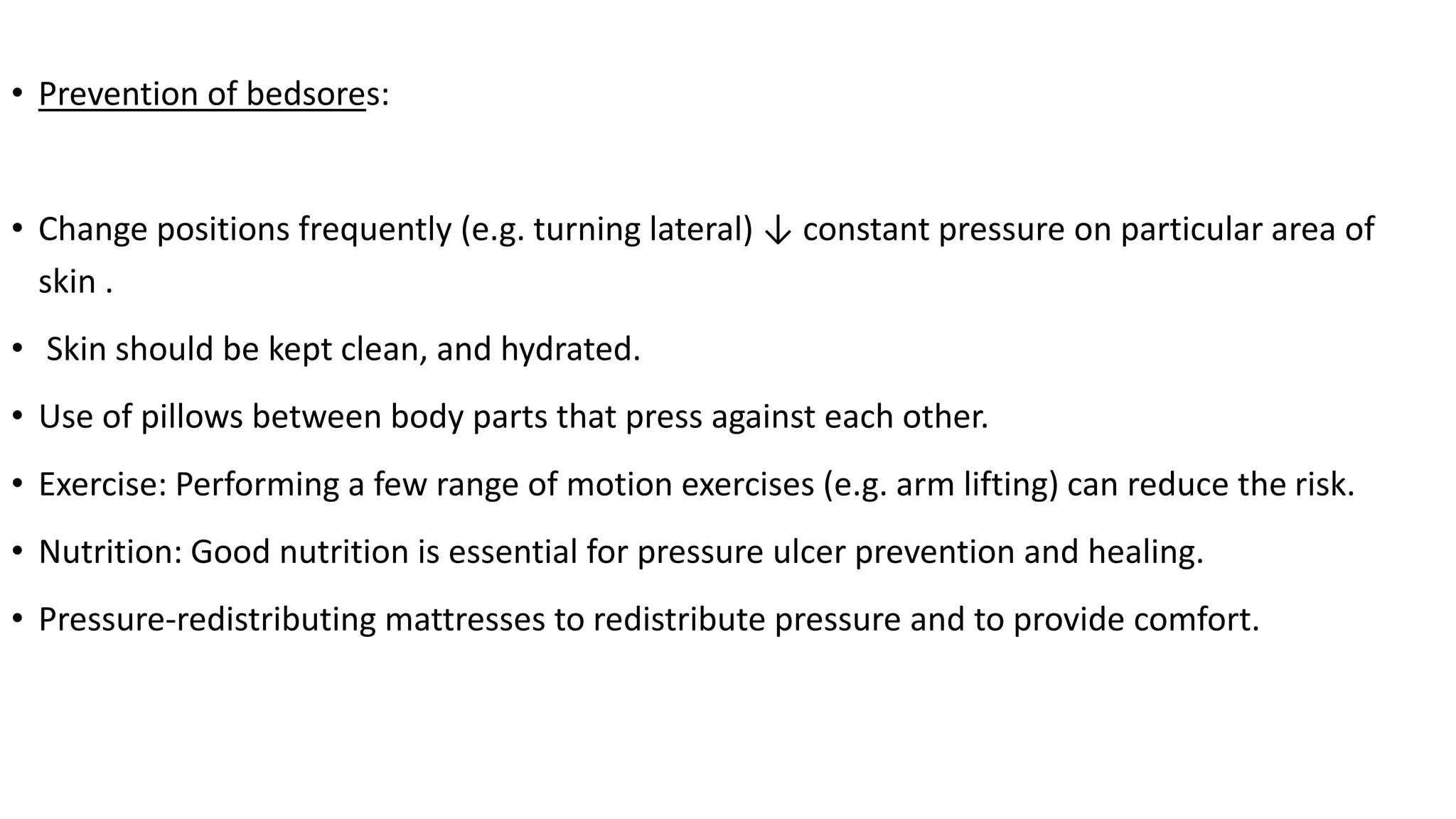 • Prevention of bedsores:
• Change positions frequently (e.g. turning lateral) ↓ constant pressure on particular area of
skin .
• Skin should be kept clean, and hydrated.
• Use of pillows between body parts that press against each other.
• Exercise: Performing a few range of motion exercises (e.g. arm lifting) can reduce the risk.
• Nutrition: Good nutrition is essential for pressure ulcer prevention and healing.
• Pressure-redistributing mattresses to redistribute pressure and to provide comfort.
 