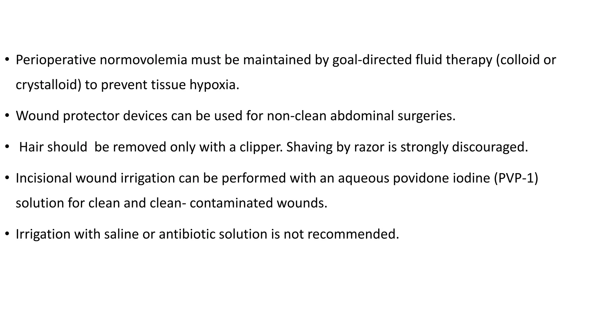 • Perioperative normovolemia must be maintained by goal-directed fluid therapy (colloid or
crystalloid) to prevent tissue hypoxia.
• Wound protector devices can be used for non-clean abdominal surgeries.
• Hair should be removed only with a clipper. Shaving by razor is strongly discouraged.
• Incisional wound irrigation can be performed with an aqueous povidone iodine (PVP-1)
solution for clean and clean- contaminated wounds.
• Irrigation with saline or antibiotic solution is not recommended.
 