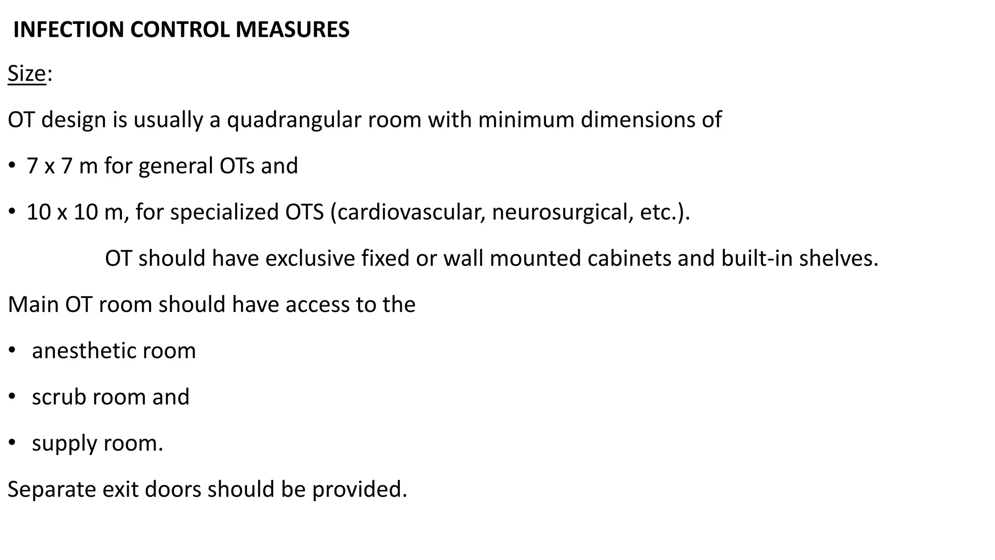 INFECTION CONTROL MEASURES
Size:
OT design is usually a quadrangular room with minimum dimensions of
• 7 x 7 m for general OTs and
• 10 x 10 m, for specialized OTS (cardiovascular, neurosurgical, etc.).
OT should have exclusive fixed or wall mounted cabinets and built-in shelves.
Main OT room should have access to the
• anesthetic room
• scrub room and
• supply room.
Separate exit doors should be provided.
 
