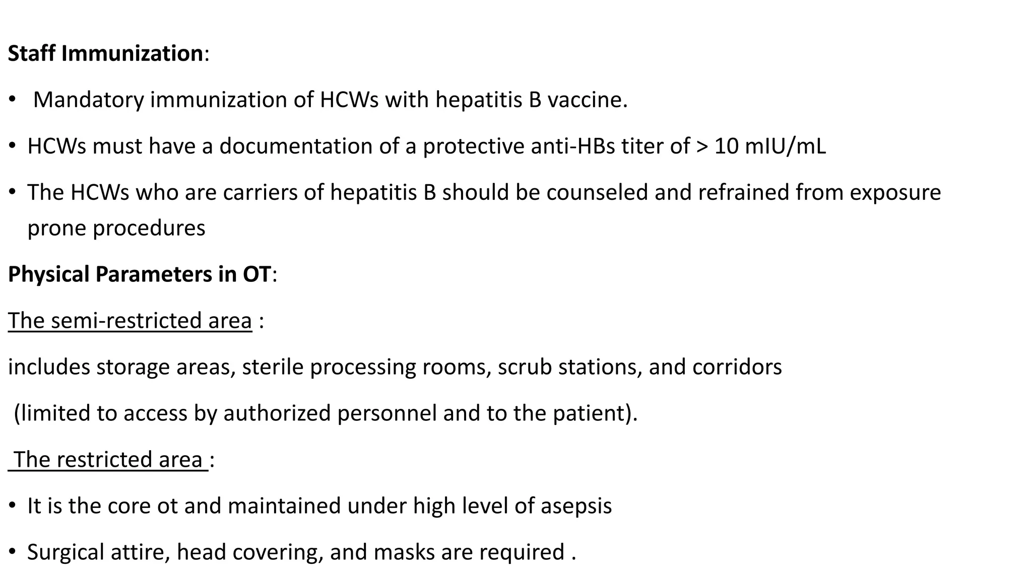 Staff Immunization:
• Mandatory immunization of HCWs with hepatitis B vaccine.
• HCWs must have a documentation of a protective anti-HBs titer of > 10 mIU/mL
• The HCWs who are carriers of hepatitis B should be counseled and refrained from exposure
prone procedures
Physical Parameters in OT:
The semi-restricted area :
includes storage areas, sterile processing rooms, scrub stations, and corridors
(limited to access by authorized personnel and to the patient).
The restricted area :
• It is the core ot and maintained under high level of asepsis
• Surgical attire, head covering, and masks are required .
 