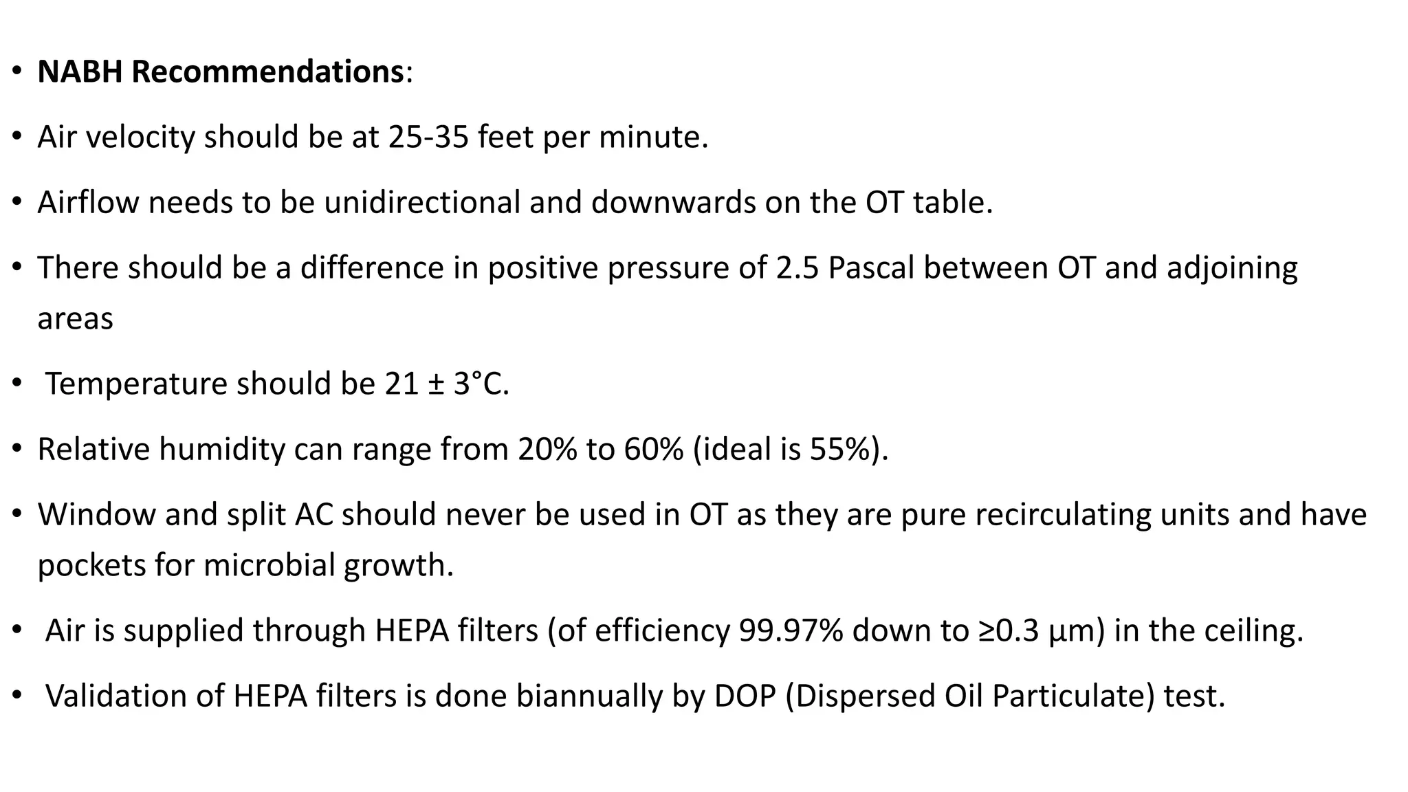 • NABH Recommendations:
• Air velocity should be at 25-35 feet per minute.
• Airflow needs to be unidirectional and downwards on the OT table.
• There should be a difference in positive pressure of 2.5 Pascal between OT and adjoining
areas
• Temperature should be 21 ± 3°C.
• Relative humidity can range from 20% to 60% (ideal is 55%).
• Window and split AC should never be used in OT as they are pure recirculating units and have
pockets for microbial growth.
• Air is supplied through HEPA filters (of efficiency 99.97% down to ≥0.3 µm) in the ceiling.
• Validation of HEPA filters is done biannually by DOP (Dispersed Oil Particulate) test.
 